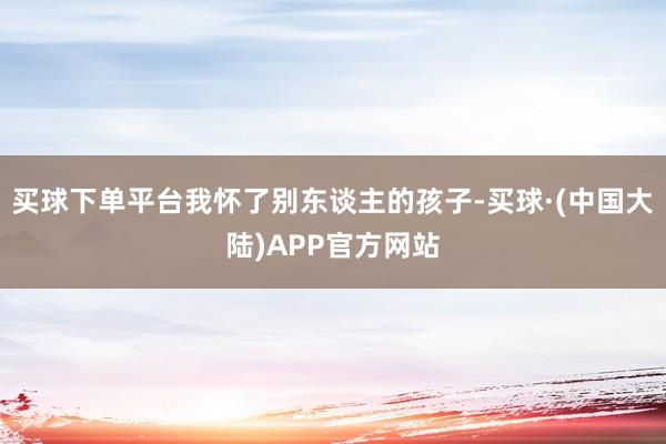 买球下单平台我怀了别东谈主的孩子-买球·(中国大陆)APP官方网站