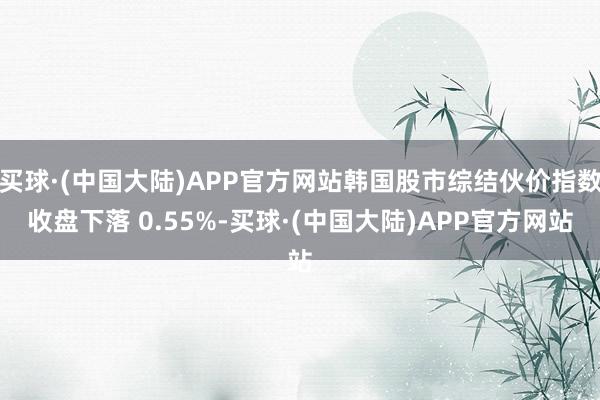 买球·(中国大陆)APP官方网站韩国股市综结伙价指数收盘下落 0.55%-买球·(中国大陆)APP官方网站