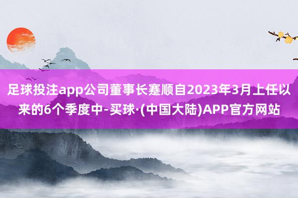 足球投注app公司董事长蹇顺自2023年3月上任以来的6个季度中-买球·(中国大陆)APP官方网站
