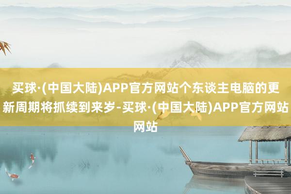 买球·(中国大陆)APP官方网站个东谈主电脑的更新周期将抓续到来岁-买球·(中国大陆)APP官方网站