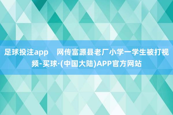 足球投注app    网传富源县老厂小学一学生被打视频-买球·(中国大陆)APP官方网站