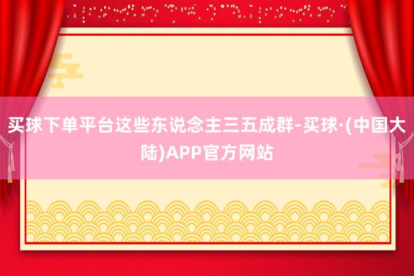 买球下单平台这些东说念主三五成群-买球·(中国大陆)APP官方网站