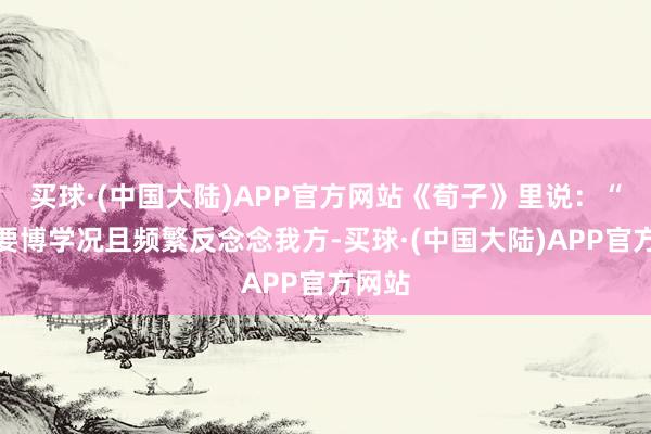 买球·(中国大陆)APP官方网站《荀子》里说：“正人要博学况且频繁反念念我方-买球·(中国大陆)APP官方网站
