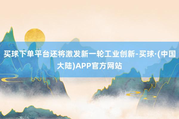 买球下单平台还将激发新一轮工业创新-买球·(中国大陆)APP官方网站