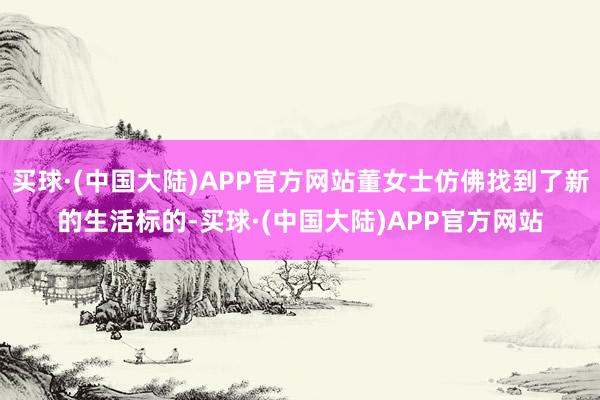 买球·(中国大陆)APP官方网站董女士仿佛找到了新的生活标的-买球·(中国大陆)APP官方网站