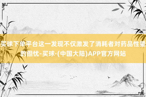 买球下单平台这一发现不仅激发了消耗者对药品性量的担忧-买球·(中国大陆)APP官方网站