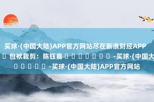买球·(中国大陆)APP官方网站尽在新浪财经APP            						包袱裁剪：陈钰嘉 							-买球·(中国大陆)APP官方网站