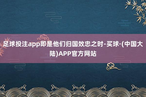 足球投注app即是他们归国效忠之时-买球·(中国大陆)APP官方网站