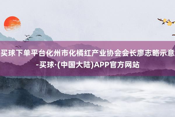 买球下单平台化州市化橘红产业协会会长廖志略示意-买球·(中国大陆)APP官方网站