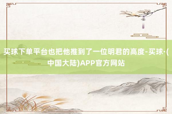买球下单平台也把他推到了一位明君的高度-买球·(中国大陆)APP官方网站