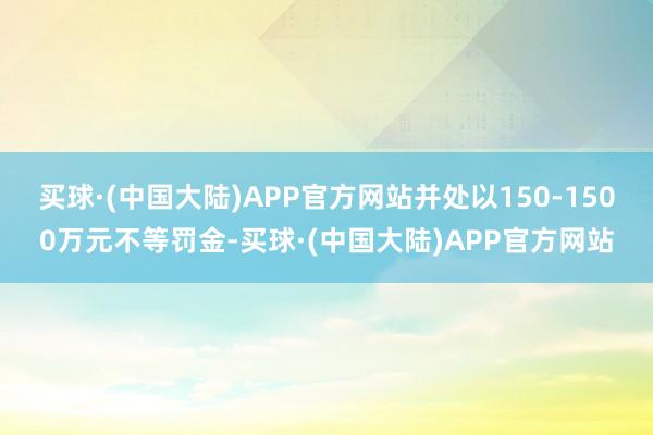 买球·(中国大陆)APP官方网站并处以150-1500万元不等罚金-买球·(中国大陆)APP官方网站