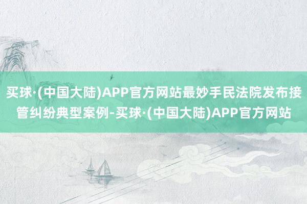 买球·(中国大陆)APP官方网站最妙手民法院发布接管纠纷典型案例-买球·(中国大陆)APP官方网站
