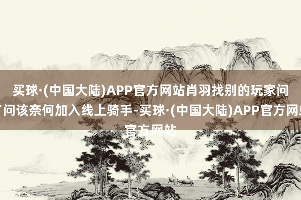 买球·(中国大陆)APP官方网站肖羽找别的玩家问了问该奈何加入线上骑手-买球·(中国大陆)APP官方网站