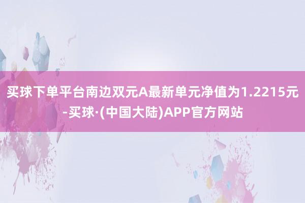 买球下单平台南边双元A最新单元净值为1.2215元-买球·(中国大陆)APP官方网站
