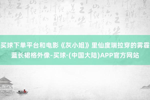 买球下单平台和电影《灰小姐》里仙度瑞拉穿的雾霾蓝长裙格外像-买球·(中国大陆)APP官方网站