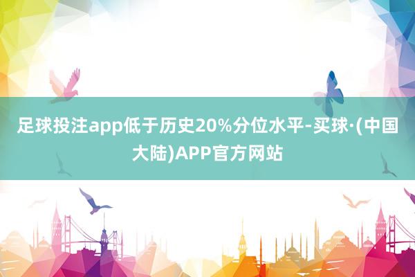 足球投注app低于历史20%分位水平-买球·(中国大陆)APP官方网站