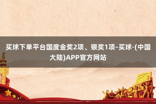 买球下单平台国度金奖2项、银奖1项-买球·(中国大陆)APP官方网站