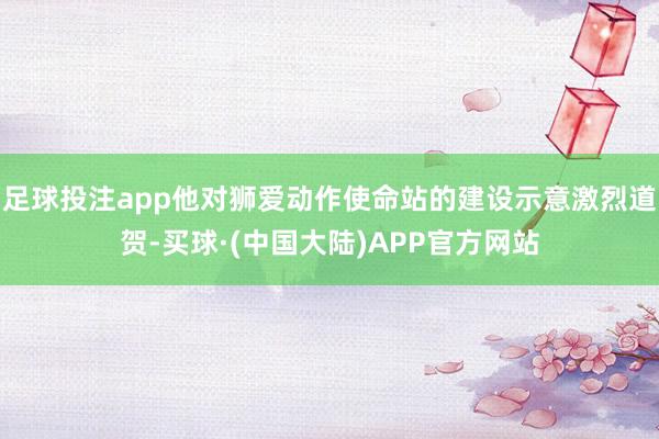 足球投注app他对狮爱动作使命站的建设示意激烈道贺-买球·(中国大陆)APP官方网站