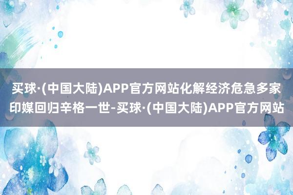 买球·(中国大陆)APP官方网站化解经济危急　　多家印媒回归辛格一世-买球·(中国大陆)APP官方网站