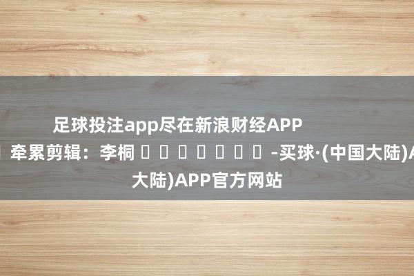 足球投注app尽在新浪财经APP            						牵累剪辑：李桐 							-买球·(中国大陆)APP官方网站