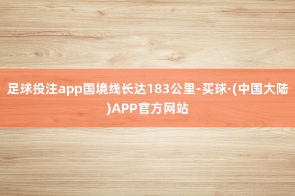 足球投注app国境线长达183公里-买球·(中国大陆)APP官方网站