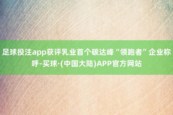 足球投注app获评乳业首个碳达峰“领跑者”企业称呼-买球·(中国大陆)APP官方网站