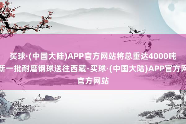 买球·(中国大陆)APP官方网站将总重达4000吨的新一批耐磨钢球送往西藏-买球·(中国大陆)APP官方网站