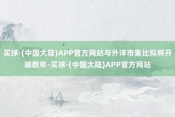 买球·(中国大陆)APP官方网站与外洋市集比拟将开端数年-买球·(中国大陆)APP官方网站