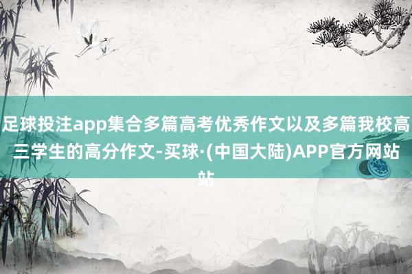 足球投注app集合多篇高考优秀作文以及多篇我校高三学生的高分作文-买球·(中国大陆)APP官方网站