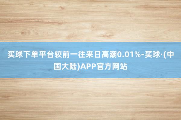 买球下单平台较前一往来日高潮0.01%-买球·(中国大陆)APP官方网站