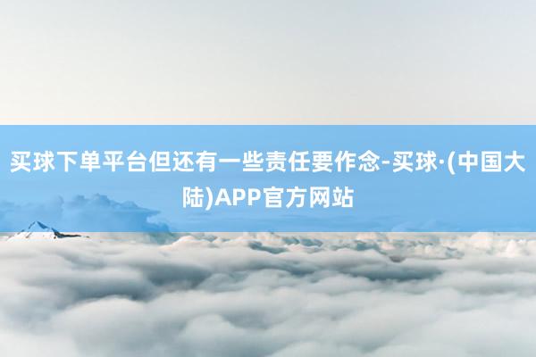 买球下单平台但还有一些责任要作念-买球·(中国大陆)APP官方网站