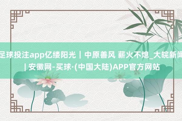足球投注app亿缕阳光｜中原善风 薪火不熄_大皖新闻 | 安徽网-买球·(中国大陆)APP官方网站