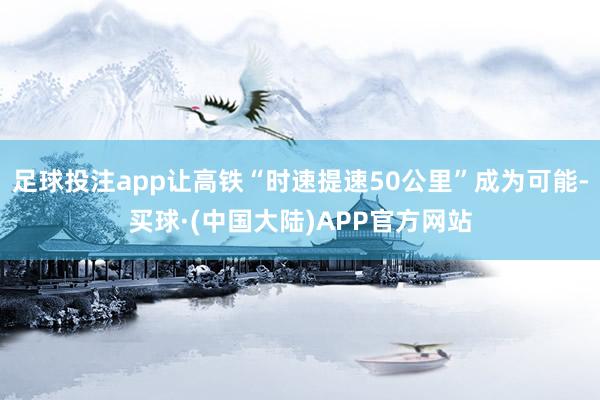足球投注app让高铁“时速提速50公里”成为可能-买球·(中国大陆)APP官方网站