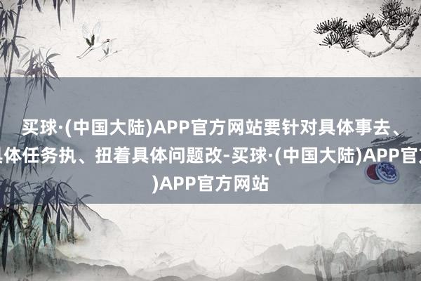 买球·(中国大陆)APP官方网站要针对具体事去、盯着具体任务执、扭着具体问题改-买球·(中国大陆)APP官方网站