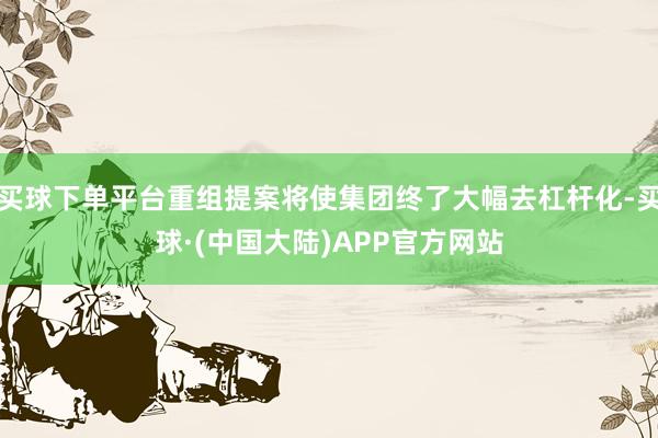 买球下单平台重组提案将使集团终了大幅去杠杆化-买球·(中国大陆)APP官方网站
