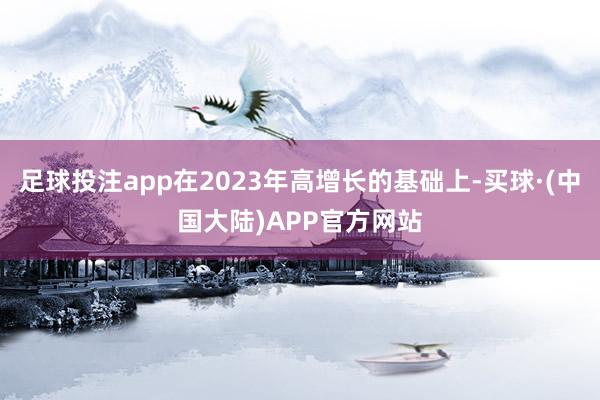 足球投注app在2023年高增长的基础上-买球·(中国大陆)APP官方网站