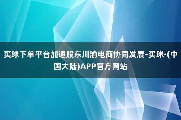 买球下单平台加速股东川渝电商协同发展-买球·(中国大陆)APP官方网站