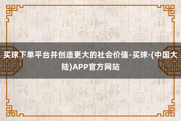 买球下单平台并创造更大的社会价值-买球·(中国大陆)APP官方网站