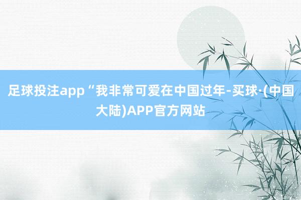 足球投注app“我非常可爱在中国过年-买球·(中国大陆)APP官方网站