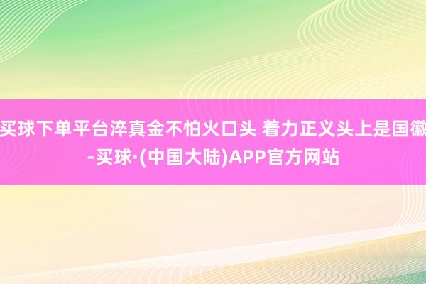 买球下单平台淬真金不怕火口头 着力正义头上是国徽-买球·(中国大陆)APP官方网站