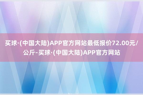 买球·(中国大陆)APP官方网站最低报价72.00元/公斤-买球·(中国大陆)APP官方网站