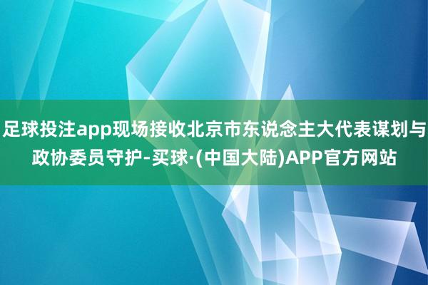 足球投注app现场接收北京市东说念主大代表谋划与政协委员守护-买球·(中国大陆)APP官方网站