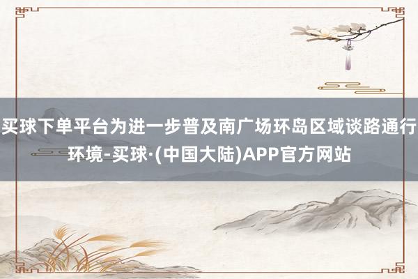 买球下单平台为进一步普及南广场环岛区域谈路通行环境-买球·(中国大陆)APP官方网站
