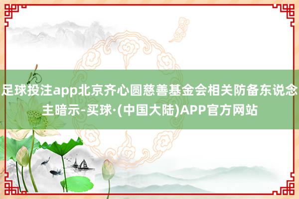 足球投注app北京齐心圆慈善基金会相关防备东说念主暗示-买球·(中国大陆)APP官方网站