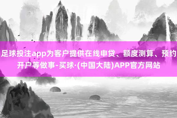 足球投注app为客户提供在线申贷、额度测算、预约开户等做事-买球·(中国大陆)APP官方网站