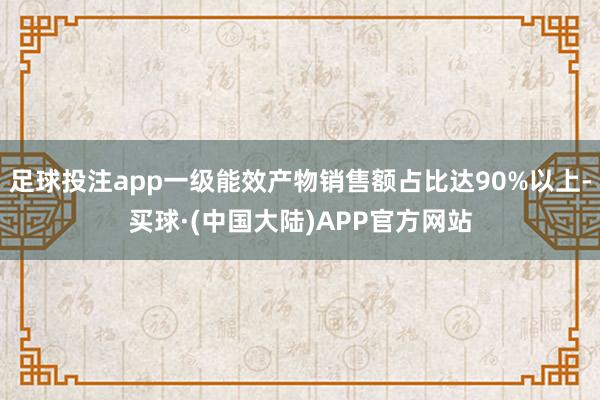 足球投注app一级能效产物销售额占比达90%以上-买球·(中国大陆)APP官方网站