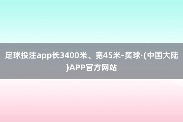 足球投注app长3400米、宽45米-买球·(中国大陆)APP官方网站