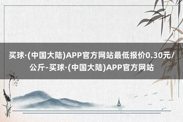 买球·(中国大陆)APP官方网站最低报价0.30元/公斤-买球·(中国大陆)APP官方网站