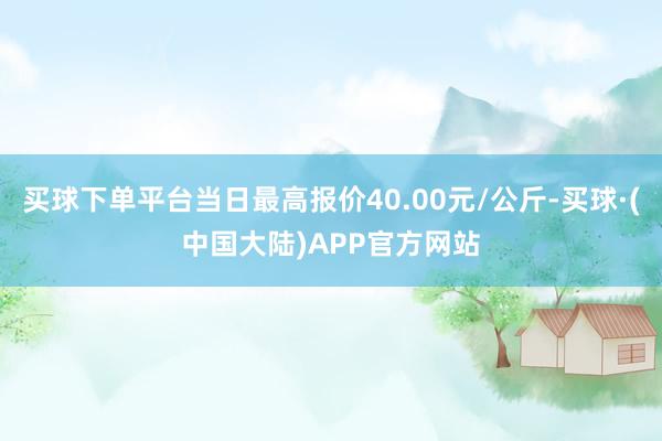 买球下单平台当日最高报价40.00元/公斤-买球·(中国大陆)APP官方网站