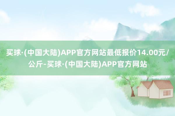 买球·(中国大陆)APP官方网站最低报价14.00元/公斤-买球·(中国大陆)APP官方网站